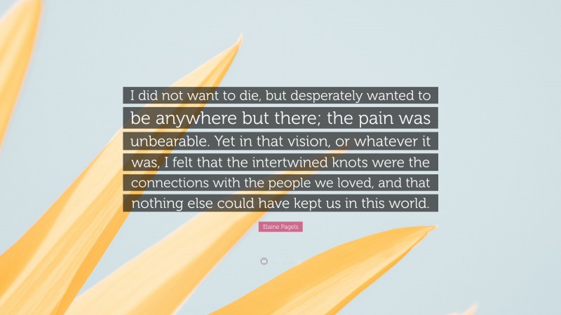 Elaine Pagels Quote: “I did not want to die, but desperately wanted to be anywhere but there; the pain was unbearable. Yet in that vision, or whatever it was, I felt that the intertwined knots were the connections with the people we loved, and that nothing else could have kept us in this world.”