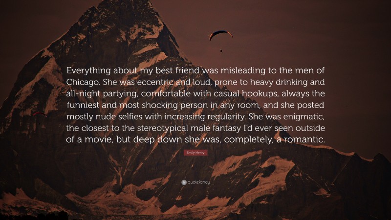 Emily Henry Quote: “Everything about my best friend was misleading to the men of Chicago. She was eccentric and loud, prone to heavy drinking and all-night partying, comfortable with casual hookups, always the funniest and most shocking person in any room, and she posted mostly nude selfies with increasing regularity. She was enigmatic, the closest to the stereotypical male fantasy I’d ever seen outside of a movie, but deep down she was, completely, a romantic.”