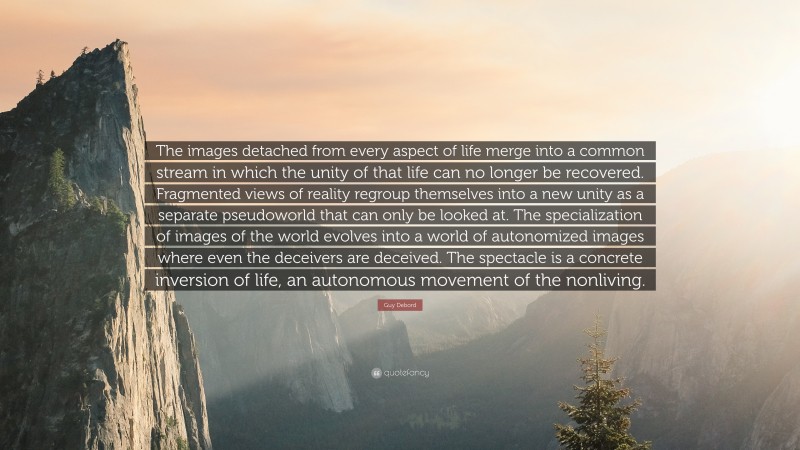 Guy Debord Quote: “The images detached from every aspect of life merge into a common stream in which the unity of that life can no longer be recovered. Fragmented views of reality regroup themselves into a new unity as a separate pseudoworld that can only be looked at. The specialization of images of the world evolves into a world of autonomized images where even the deceivers are deceived. The spectacle is a concrete inversion of life, an autonomous movement of the nonliving.”