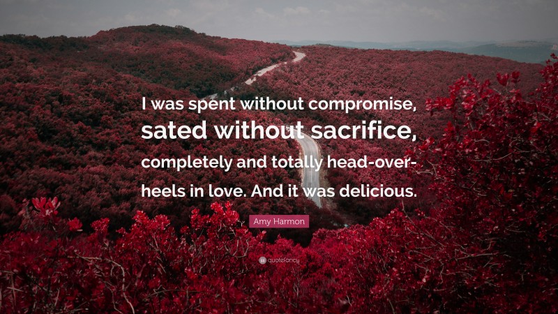 Amy Harmon Quote: “I was spent without compromise, sated without sacrifice, completely and totally head-over-heels in love. And it was delicious.”