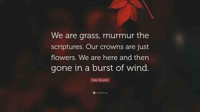 Kate Bowler Quote: “We are grass, murmur the scriptures. Our crowns are just flowers. We are here and then gone in a burst of wind.”