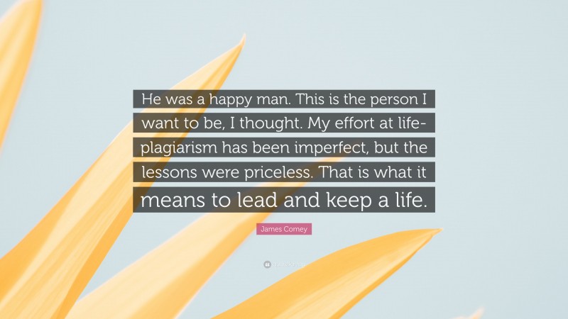 James Comey Quote: “He was a happy man. This is the person I want to be, I thought. My effort at life-plagiarism has been imperfect, but the lessons were priceless. That is what it means to lead and keep a life.”