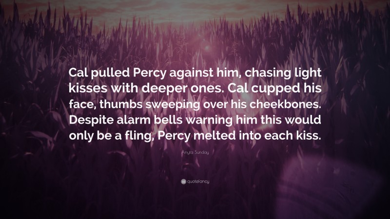 Anyta Sunday Quote: “Cal pulled Percy against him, chasing light kisses with deeper ones. Cal cupped his face, thumbs sweeping over his cheekbones. Despite alarm bells warning him this would only be a fling, Percy melted into each kiss.”