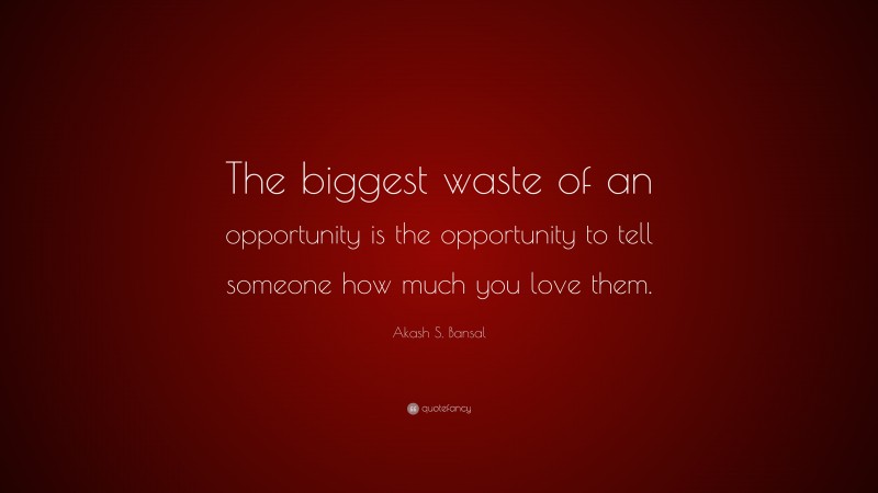 Akash S. Bansal Quote: “The biggest waste of an opportunity is the opportunity to tell someone how much you love them.”