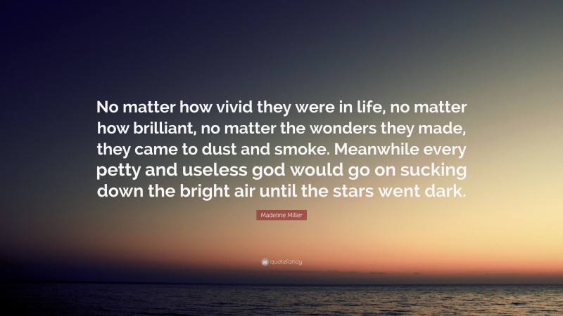 Madeline Miller Quote: “No matter how vivid they were in life, no matter how brilliant, no matter the wonders they made, they came to dust and smoke. Meanwhile every petty and useless god would go on sucking down the bright air until the stars went dark.”