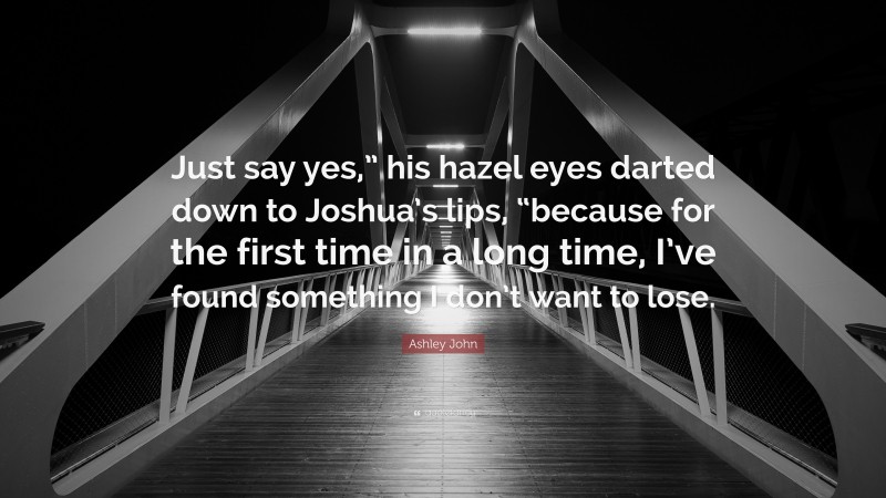 Ashley John Quote: “Just say yes,” his hazel eyes darted down to Joshua’s lips, “because for the first time in a long time, I’ve found something I don’t want to lose.”