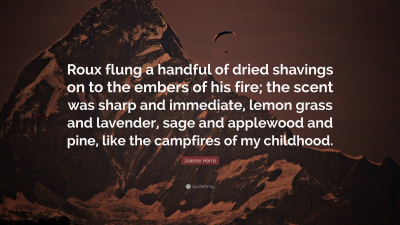 Joanne Harris Quote: “Roux flung a handful of dried shavings on to the embers of his fire; the scent was sharp and immediate, lemon grass and lavender, sage and applewood and pine, like the campfires of my childhood.”