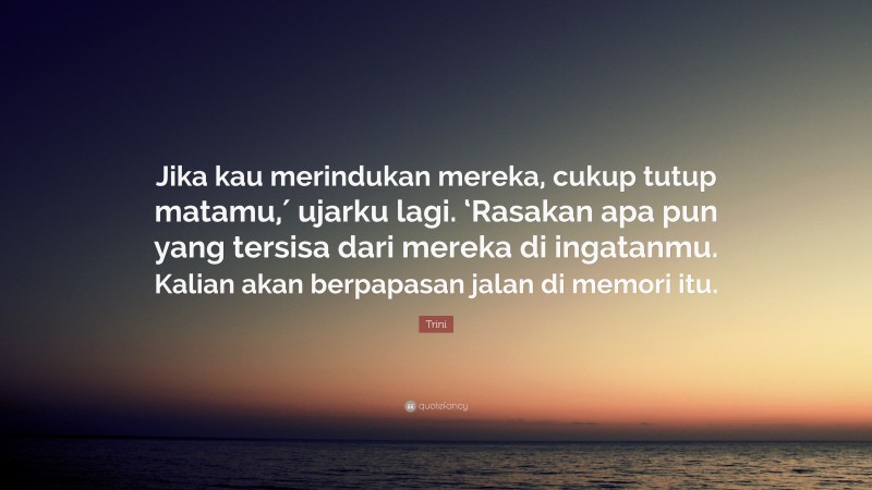 Trini Quote: “Jika kau merindukan mereka, cukup tutup matamu,′ ujarku lagi. ‘Rasakan apa pun yang tersisa dari mereka di ingatanmu. Kalian akan berpapasan jalan di memori itu.”