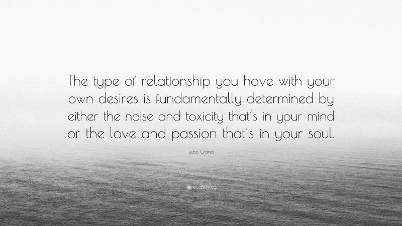 Lebo Grand Quote: “The type of relationship you have with your own desires is fundamentally determined by either the noise and toxicity that’s in your mind or the love and passion that’s in your soul.”