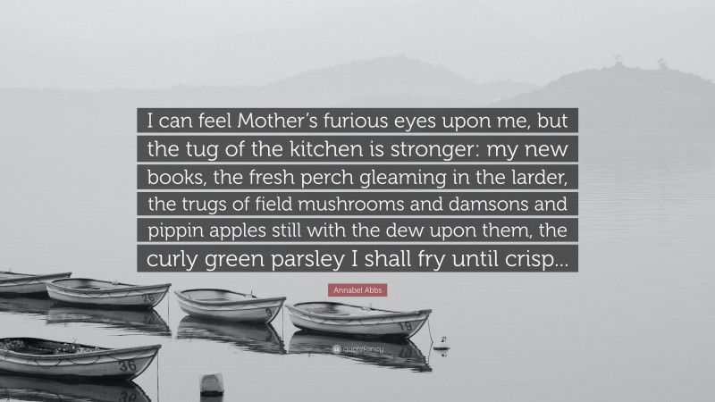 Annabel Abbs Quote: “I can feel Mother’s furious eyes upon me, but the tug of the kitchen is stronger: my new books, the fresh perch gleaming in the larder, the trugs of field mushrooms and damsons and pippin apples still with the dew upon them, the curly green parsley I shall fry until crisp...”