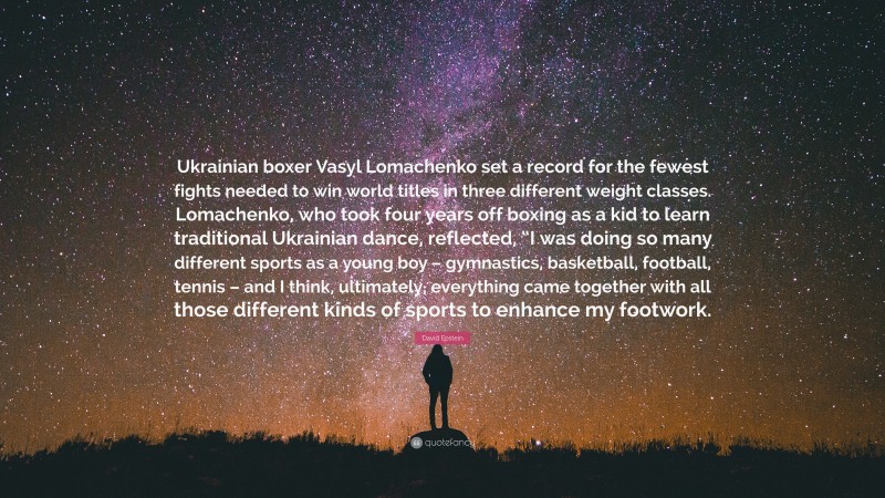 David Epstein Quote: “Ukrainian boxer Vasyl Lomachenko set a record for the fewest fights needed to win world titles in three different weight classes. Lomachenko, who took four years off boxing as a kid to learn traditional Ukrainian dance, reflected, “I was doing so many different sports as a young boy – gymnastics, basketball, football, tennis – and I think, ultimately, everything came together with all those different kinds of sports to enhance my footwork.”