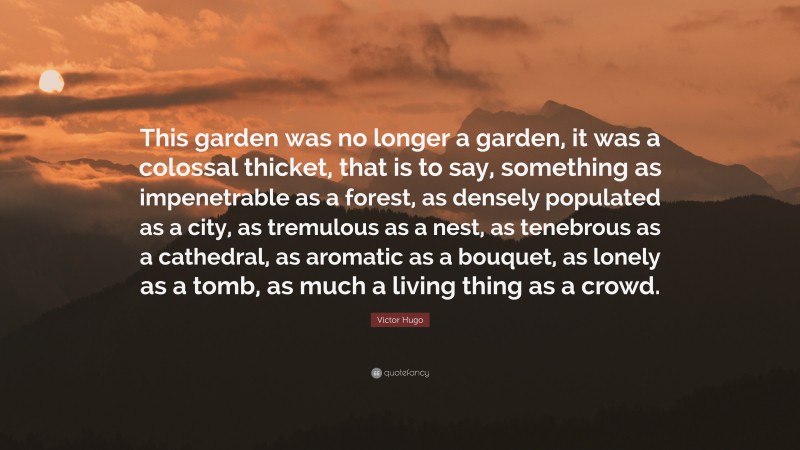 Victor Hugo Quote: “This garden was no longer a garden, it was a colossal thicket, that is to say, something as impenetrable as a forest, as densely populated as a city, as tremulous as a nest, as tenebrous as a cathedral, as aromatic as a bouquet, as lonely as a tomb, as much a living thing as a crowd.”