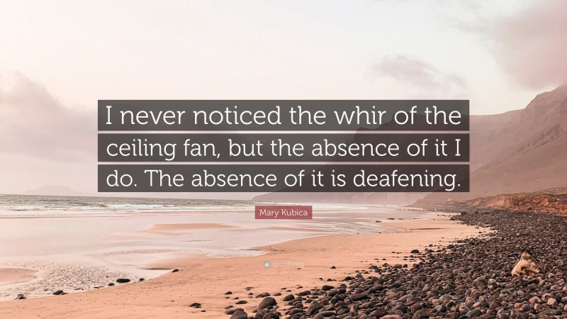 Mary Kubica Quote: “I never noticed the whir of the ceiling fan, but the absence of it I do. The absence of it is deafening.”