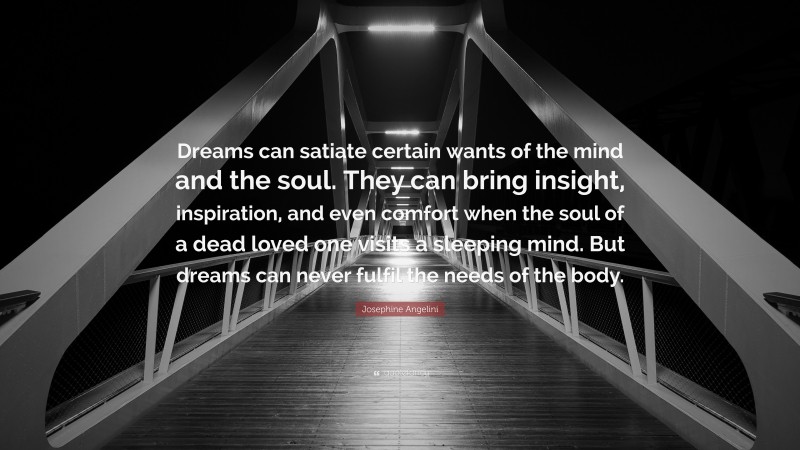 Josephine Angelini Quote: “Dreams can satiate certain wants of the mind and the soul. They can bring insight, inspiration, and even comfort when the soul of a dead loved one visits a sleeping mind. But dreams can never fulfil the needs of the body.”