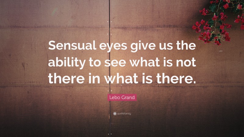 Lebo Grand Quote: “Sensual eyes give us the ability to see what is not there in what is there.”