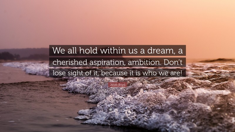 Jenni Boyd Quote: “We all hold within us a dream, a cherished aspiration, ambition. Don’t lose sight of it, because it is who we are!”