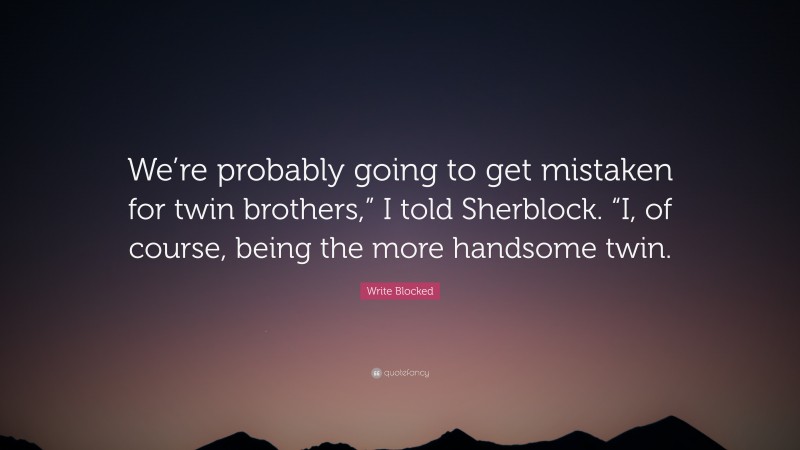 Write Blocked Quote: “We’re probably going to get mistaken for twin brothers,” I told Sherblock. “I, of course, being the more handsome twin.”