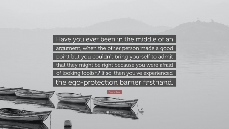 Justin Lee Quote: “Have you ever been in the middle of an argument, when the other person made a good point but you couldn’t bring yourself to admit that they might be right because you were afraid of looking foolish? If so, then you’ve experienced the ego-protection barrier firsthand.”