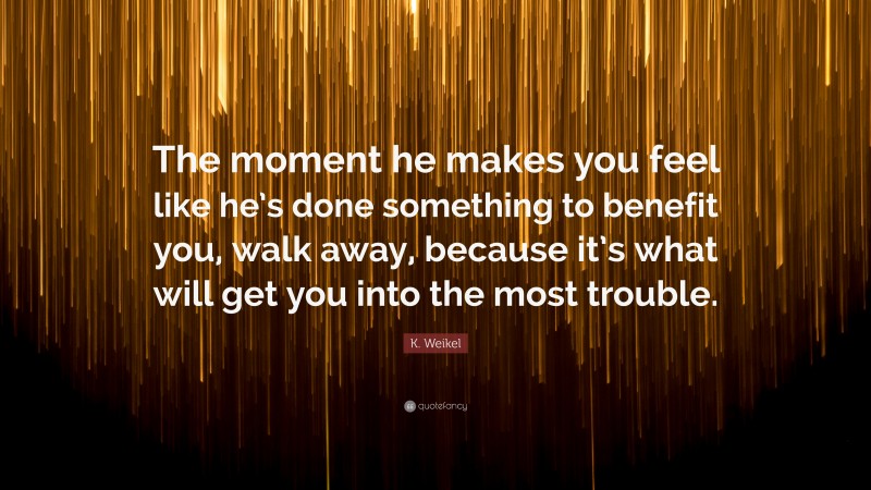 K. Weikel Quote: “The moment he makes you feel like he’s done something to benefit you, walk away, because it’s what will get you into the most trouble.”