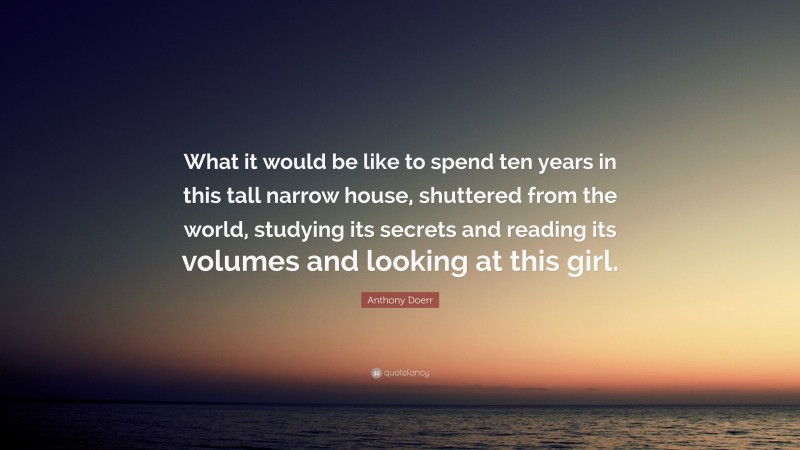 Anthony Doerr Quote: “What it would be like to spend ten years in this tall narrow house, shuttered from the world, studying its secrets and reading its volumes and looking at this girl.”