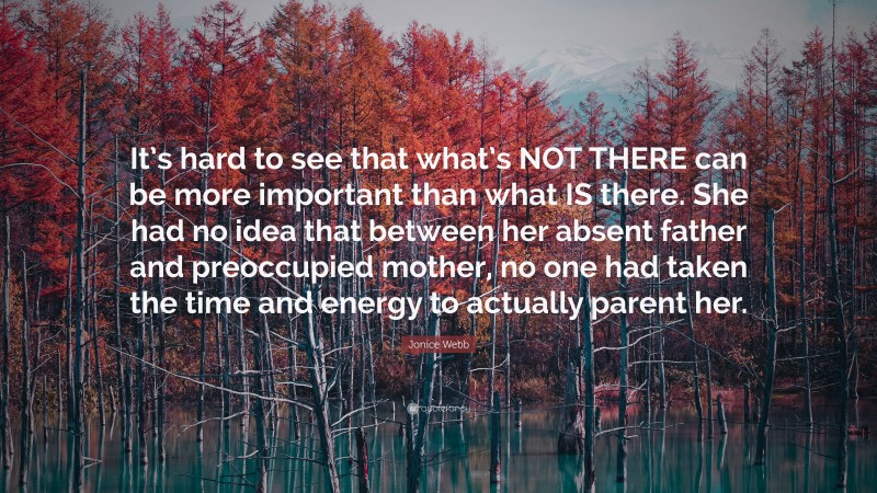 Jonice Webb Quote: “It’s hard to see that what’s NOT THERE can be more important than what IS there. She had no idea that between her absent father and preoccupied mother, no one had taken the time and energy to actually parent her.”