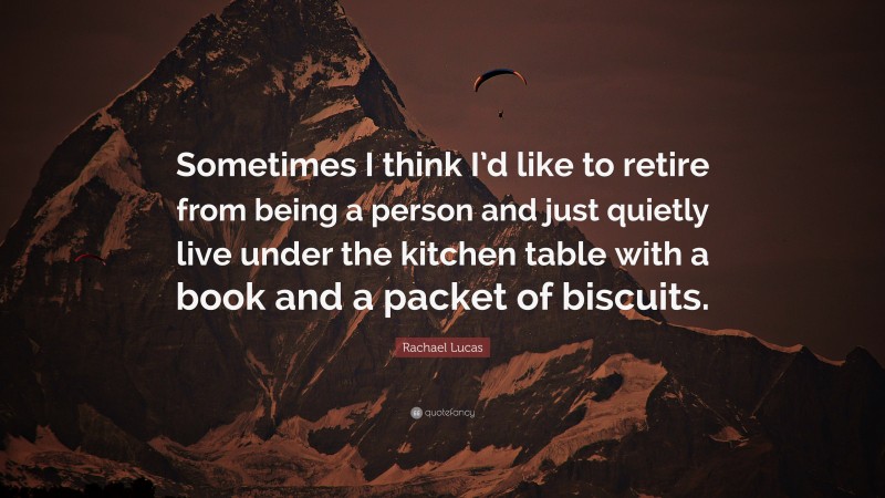 Rachael Lucas Quote: “Sometimes I think I’d like to retire from being a person and just quietly live under the kitchen table with a book and a packet of biscuits.”