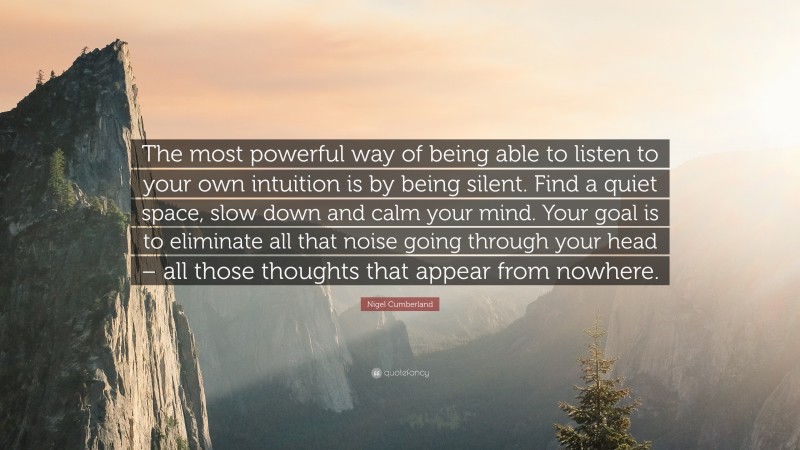 Nigel Cumberland Quote: “The most powerful way of being able to listen to your own intuition is by being silent. Find a quiet space, slow down and calm your mind. Your goal is to eliminate all that noise going through your head – all those thoughts that appear from nowhere.”