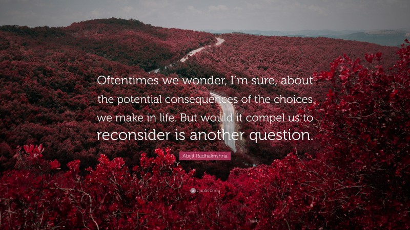 Abijit Radhakrishna Quote: “Oftentimes we wonder, I’m sure, about the potential consequences of the choices we make in life. But would it compel us to reconsider is another question.”