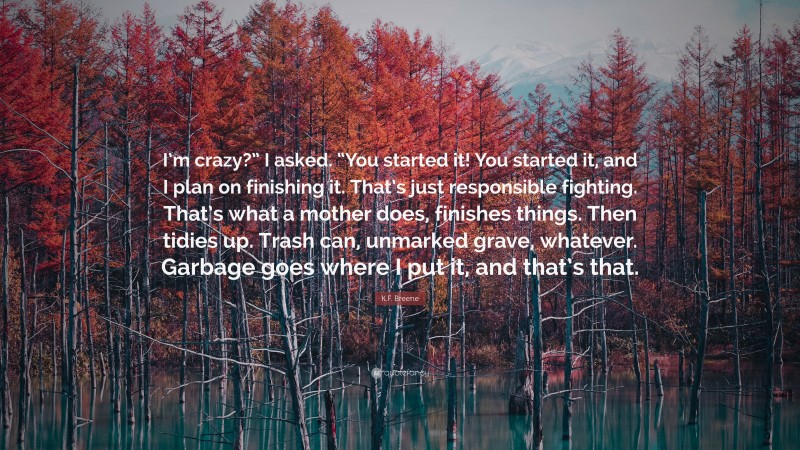 K.F. Breene Quote: “I’m crazy?” I asked. “You started it! You started it, and I plan on finishing it. That’s just responsible fighting. That’s what a mother does, finishes things. Then tidies up. Trash can, unmarked grave, whatever. Garbage goes where I put it, and that’s that.”