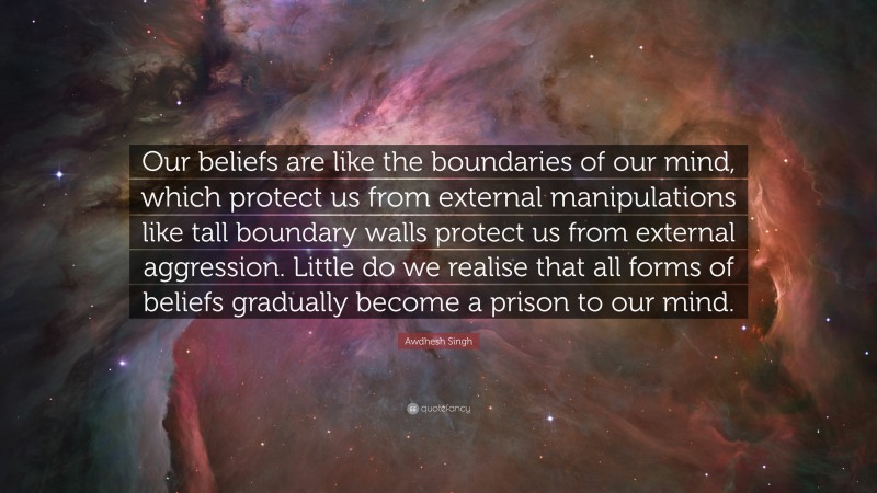 Awdhesh Singh Quote: “Our beliefs are like the boundaries of our mind, which protect us from external manipulations like tall boundary walls protect us from external aggression. Little do we realise that all forms of beliefs gradually become a prison to our mind.”
