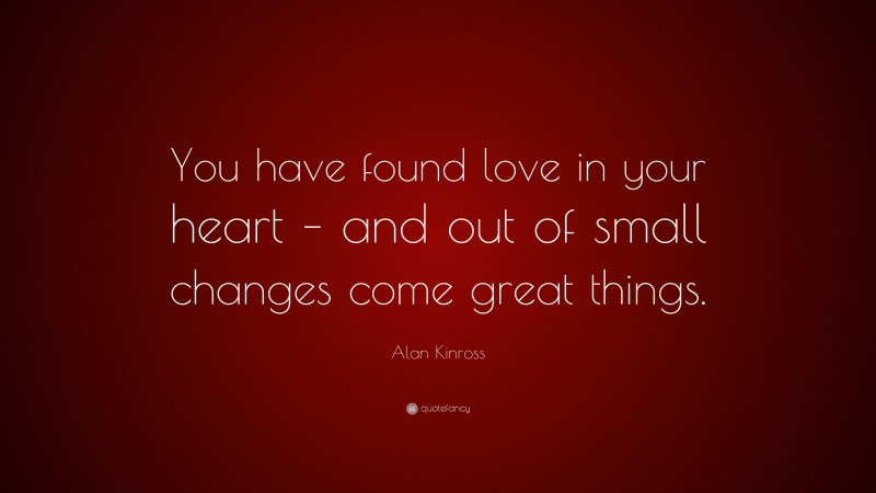 Alan Kinross Quote: “You have found love in your heart – and out of small changes come great things.”