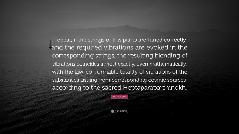 G.I. Gurdjieff Quote: “I repeat, if the strings of this piano are tuned correctly, and the required vibrations are evoked in the corresponding strings, the resulting blending of vibrations coincides almost exactly, even mathematically, with the law-conformable totality of vibrations of the substances issuing from corresponding cosmic sources, according to the sacred Heptaparaparshinokh.”