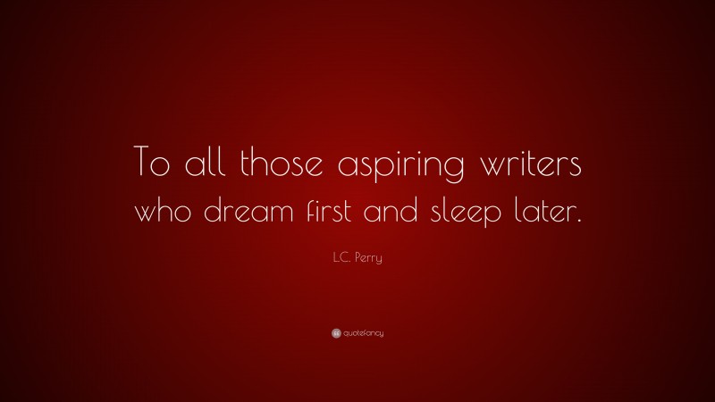 L.C. Perry Quote: “To all those aspiring writers who dream first and sleep later.”