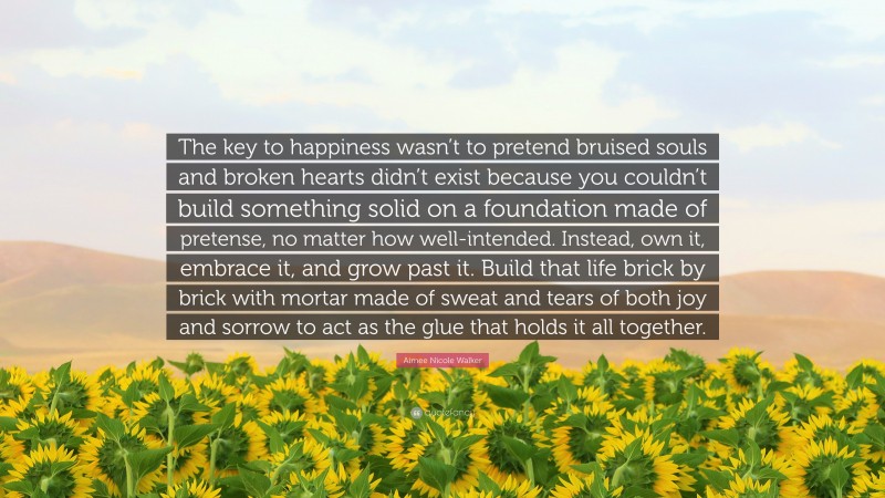 Aimee Nicole Walker Quote: “The key to happiness wasn’t to pretend bruised souls and broken hearts didn’t exist because you couldn’t build something solid on a foundation made of pretense, no matter how well-intended. Instead, own it, embrace it, and grow past it. Build that life brick by brick with mortar made of sweat and tears of both joy and sorrow to act as the glue that holds it all together.”