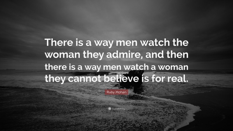 Ruby Mohan Quote: “There is a way men watch the woman they admire, and then there is a way men watch a woman they cannot believe is for real.”
