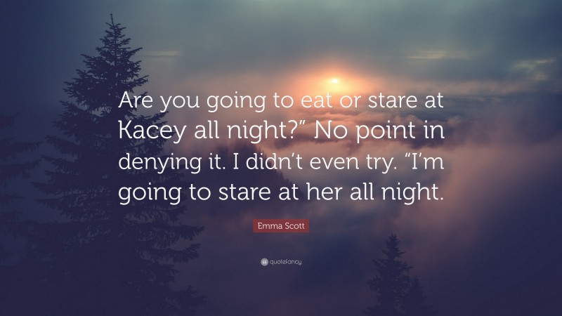 Emma Scott Quote: “Are you going to eat or stare at Kacey all night?” No point in denying it. I didn’t even try. “I’m going to stare at her all night.”