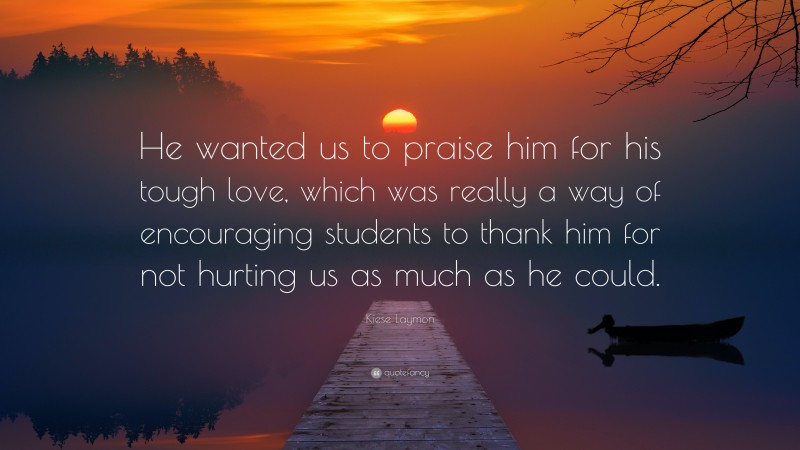 Kiese Laymon Quote: “He wanted us to praise him for his tough love, which was really a way of encouraging students to thank him for not hurting us as much as he could.”