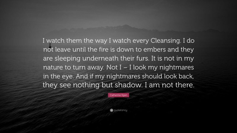 Catherine Egan Quote: “I watch them the way I watch every Cleansing. I do not leave until the fire is down to embers and they are sleeping underneath their furs. It is not in my nature to turn away. Not I – I look my nightmares in the eye. And if my nightmares should look back, they see nothing but shadow. I am not there.”