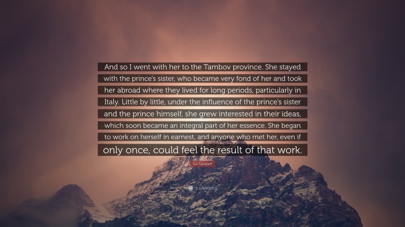 G.I. Gurdjieff Quote: “And so I went with her to the Tambov province. She stayed with the prince’s sister, who became very fond of her and took her abroad where they lived for long periods, particularly in Italy. Little by little, under the influence of the prince’s sister and the prince himself, she grew interested in their ideas, which soon became an integral part of her essence. She began to work on herself in earnest, and anyone who met her, even if only once, could feel the result of that work.”