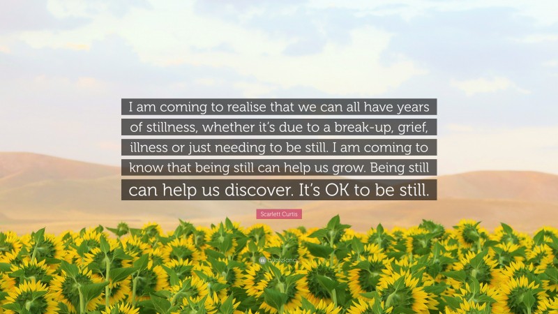 Scarlett Curtis Quote: “I am coming to realise that we can all have years of stillness, whether it’s due to a break-up, grief, illness or just needing to be still. I am coming to know that being still can help us grow. Being still can help us discover. It’s OK to be still.”