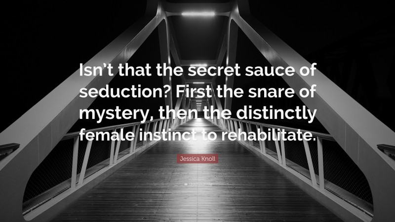 Jessica Knoll Quote: “Isn’t that the secret sauce of seduction? First the snare of mystery, then the distinctly female instinct to rehabilitate.”