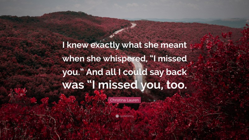 Christina Lauren Quote: “I knew exactly what she meant when she whispered, “I missed you.” And all I could say back was “I missed you, too.”