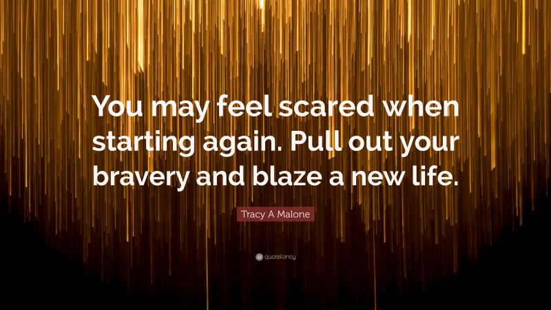 Tracy A Malone Quote: “You may feel scared when starting again. Pull out your bravery and blaze a new life.”