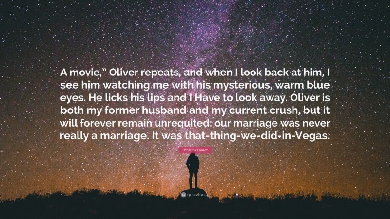 Christina Lauren Quote: “A movie,” Oliver repeats, and when I look back at him, I see him watching me with his mysterious, warm blue eyes. He licks his lips and I Have to look away. Oliver is both my former husband and my current crush, but it will forever remain unrequited: our marriage was never really a marriage. It was that-thing-we-did-in-Vegas.”