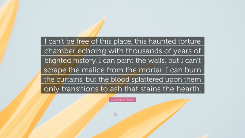 Courtney M. Privett Quote: “I can’t be free of this place, this haunted torture chamber echoing with thousands of years of blighted history. I can paint the walls, but I can’t scrape the malice from the mortar. I can burn the curtains, but the blood splattered upon them only transitions to ash that stains the hearth.”