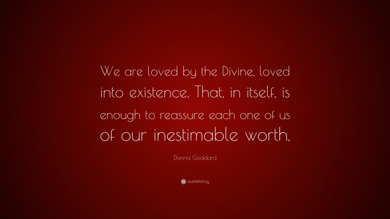 Donna Goddard Quote: “We are loved by the Divine, loved into existence. That, in itself, is enough to reassure each one of us of our inestimable worth.”