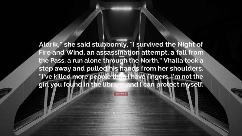 Elise Kova Quote: “Aldrik,” she said stubbornly, “I survived the Night of Fire and Wind, an assassination attempt, a fall from the Pass, a run alone through the North.” Vhalla took a step away and pulled his hands from her shoulders. “I’ve killed more people than I have fingers. I’m not the girl you found in the library, and I can protect myself.”