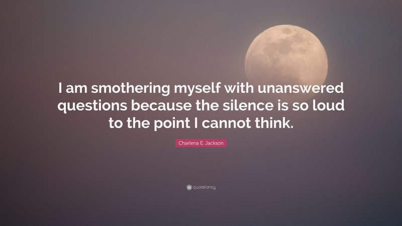 Charlena E. Jackson Quote: “I am smothering myself with unanswered questions because the silence is so loud to the point I cannot think.”