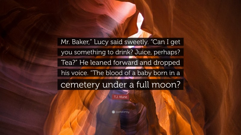 T.J. Klune Quote: “Mr. Baker,” Lucy said sweetly. “Can I get you something to drink? Juice, perhaps? Tea?” He leaned forward and dropped his voice. “The blood of a baby born in a cemetery under a full moon?”
