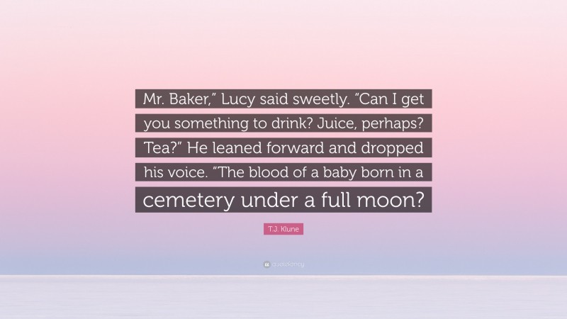 T.J. Klune Quote: “Mr. Baker,” Lucy said sweetly. “Can I get you something to drink? Juice, perhaps? Tea?” He leaned forward and dropped his voice. “The blood of a baby born in a cemetery under a full moon?”